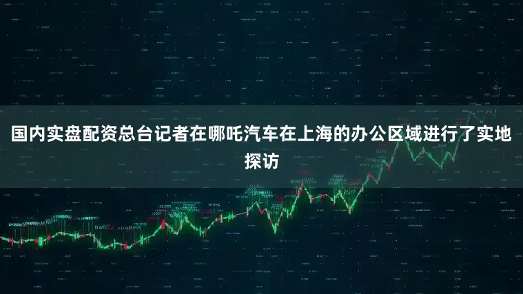 国内实盘配资总台记者在哪吒汽车在上海的办公区域进行了实地探访