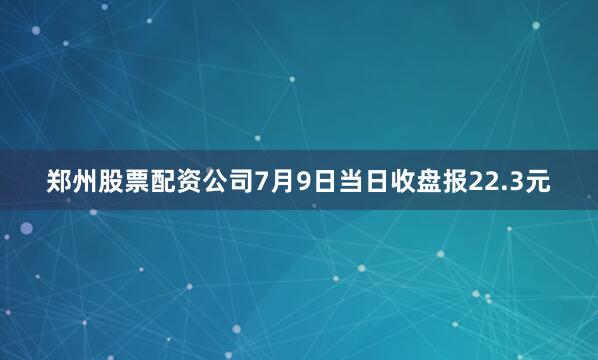 郑州股票配资公司7月9日当日收盘报22.3元