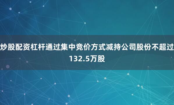 炒股配资杠杆通过集中竞价方式减持公司股份不超过132.5万股