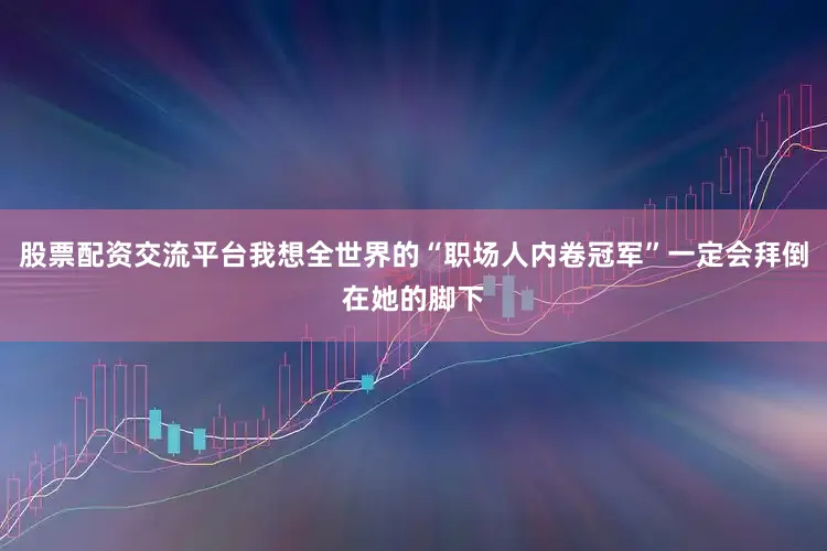 股票配资交流平台我想全世界的“职场人内卷冠军”一定会拜倒在她的脚下