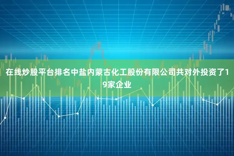 在线炒股平台排名中盐内蒙古化工股份有限公司共对外投资了19家企业