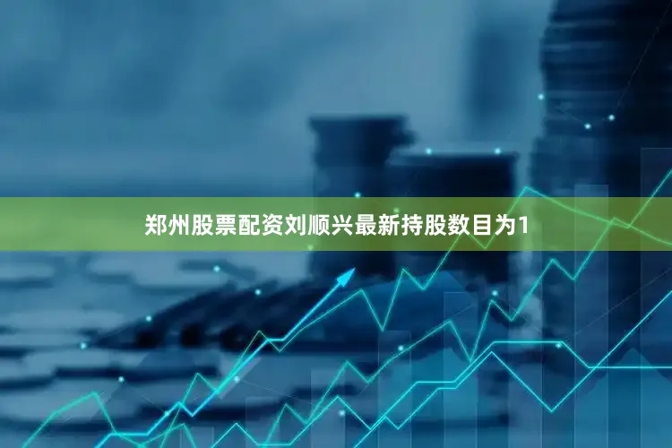 郑州股票配资刘顺兴最新持股数目为1