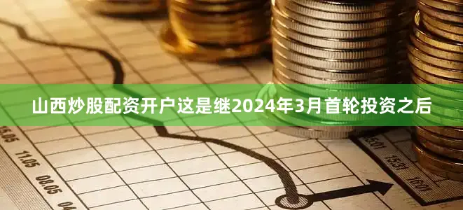 山西炒股配资开户这是继2024年3月首轮投资之后