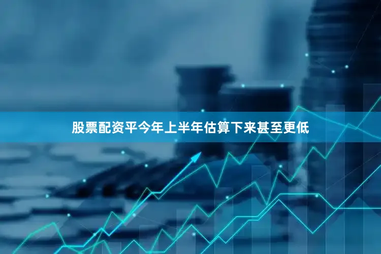 股票配资平今年上半年估算下来甚至更低