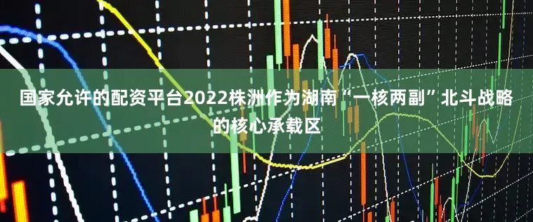 国家允许的配资平台2022株洲作为湖南“一核两副”北斗战略的核心承载区