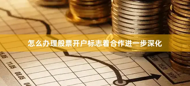 怎么办理股票开户标志着合作进一步深化