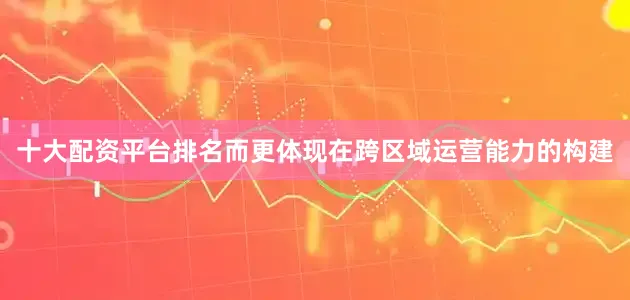 十大配资平台排名而更体现在跨区域运营能力的构建